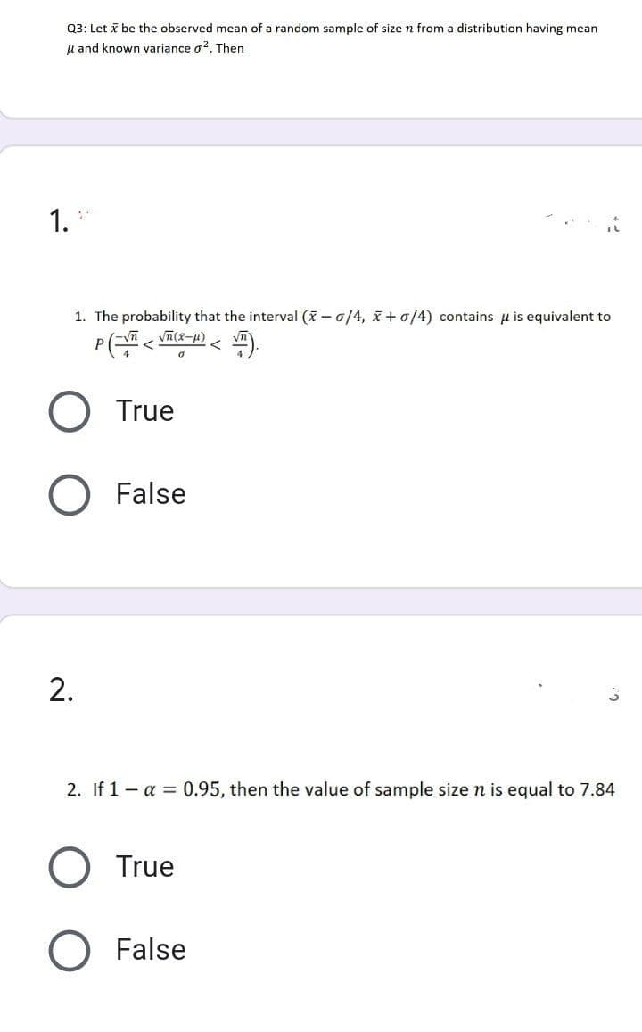 Q3: Let i be the observed mean of a random sample of size n from a distribution having mean
u and known variance g?. Then
1.
1. The probability that the interval (X – 0/4, x +0/4) contains u is equivalent to
P
True
False
2. If 1- a = 0.95, then the value of sample size n is equal to 7.84
True
False
2.
