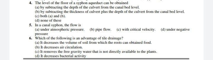4. The level of the floor of a syphon aqueduct can be obtained
(a) by subtracting the depth of the culvert from the canal bed level.
(b) by subtracting the thickness of culvert plus the depth of the culvert from the canal bed level.
(c) both (a) and (b).
(d) none of these
5. In a canal syphon, the flow is
(a) under atmospheric pressure. (b) pipe flow. (c) with critical velocity. (d) under negative
pressure
6. Which of the following is an advantage of tile drainage?
(a) It decreases the volume of soil from which the roots can obtained food.
(b) It decreases air circulation.
(c) It removes the free gravity water that is not directly available to the plants.
(d) It decreases bacterial activity
