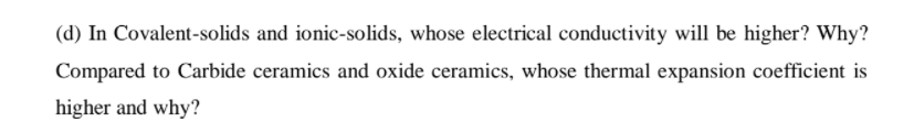 (d) In Covalent-solids and ionic-solids, whose electrical conductivity will be higher? Why?
Compared to Carbide ceramics and oxide ceramics, whose thermal expansion coefficient is
higher and why?
