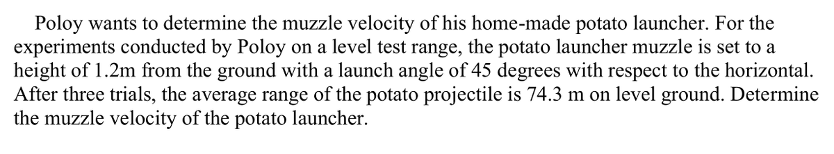 Poloy wants to determine the muzzle velocity of his home-made potato launcher. For the
experiments conducted by Poloy on a level test range, the potato launcher muzzle is set to a
height of 1.2m from the ground with a launch angle of 45 degrees with respect to the horizontal.
After three trials, the average range of the potato projectile is 74.3 m on level ground. Determine
the muzzle velocity of the potato launcher.
