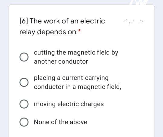 [6] The work of an electric
relay depends on *
cutting the magnetic field by
another conductor
placing a current-carrying
conductor in a magnetic field,
moving electric charges
None of the above
