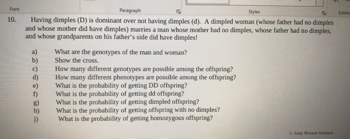 Font
Paragraph
Styles
Editine
Having dimples (D) is dominant over not having dimples (d). A dimpled woman (whose father had no dimples
and whose mother did have dimples) marries a man whose mother had no dimples, whose father had no dimples,
and whose grandparents on his father's side did have dimples!
10.
a)
b)
c)
d)
e)
f)
g)
h)
i)
What are the genotypes of the man and woman?
Show the cross.
How many different genotypes are possible among the offspring?
How many different phenotypes are possible among the offspring?
What is the probability of getting DD offspring?
What is the probability of getting dd offspring?
What is the probability of getting dimpled offspring?
What is the probability of getting offspring with no dimples?
What is the probability of getting homozygous offspring?
© Amy Brown Science
