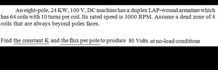 An eight-pole, 24 KW, 100 V, DC machine has a duplex LAP-wound armature which
has 64 coils with 10 turns per coil. Its rated speed is 3000 RPM. Assume a dead zone of 4
coils that are always beyond poles faces.
Find the constant K and the flux per pole to produce 80 Volts at no-load conditions
