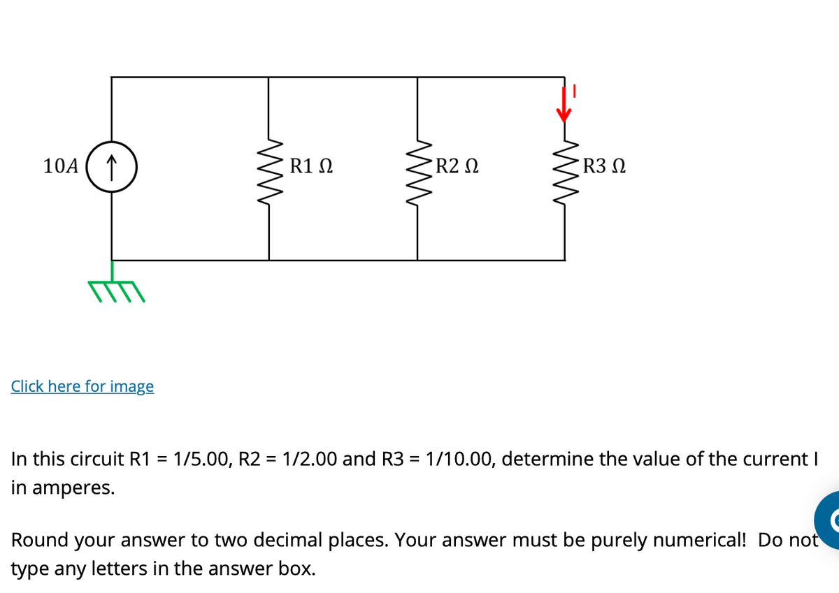 10A ↑
Click here for image
ww
R1 Ω
ww
• R2 Ω
www
R3 Ω
In this circuit R1 = 1/5.00, R2 = 1/2.00 and R3 = 1/10.00, determine the value of the current I
in amperes.
Round your answer to two decimal places. Your answer must be purely numerical! Do not
type any letters in the answer box.
