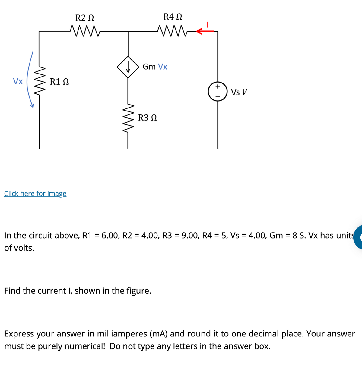 Vx
ww
R2 Ω
ww
R1 Ω
Click here for image
ww
R4 Ω
ww
Gm Vx
R3 Ω
Find the current I, shown in the figure.
+
Vs V
In the circuit above, R1 = 6.00, R2 = 4.00, R3 = 9.00, R4 = 5, Vs = 4.00, Gm = 8 S. Vx has units
of volts.
Express your answer in milliamperes (mA) and round it to one decimal place. Your answer
must be purely numerical! Do not type any letters in the answer box.
