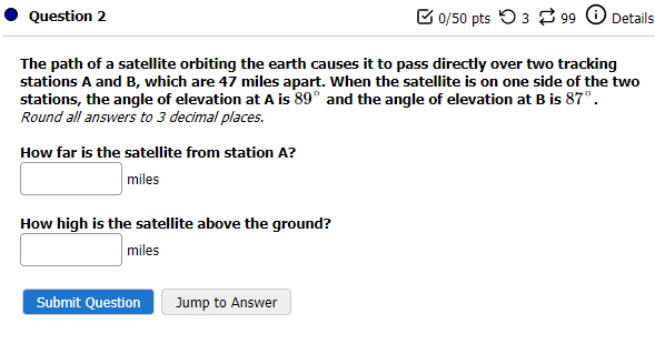 Question 2
The path of a satellite orbiting the earth causes it to pass directly over two tracking
stations A and B, which are 47 miles apart. When the satellite is on one side of the two
stations, the angle of elevation at A is 89° and the angle of elevation at B is 87°.
Round all answers to 3 decimal places.
How far is the satellite from station A?
miles
How high is the satellite above the ground?
miles
Submit Question
0/50 pts 399 Details
Jump to Answer