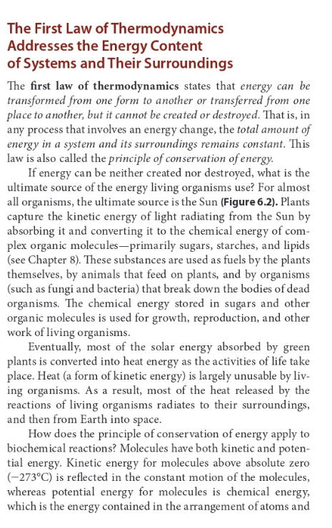 The First Law of
Addresses the Energy Content
of Systems and Their Surroundings
Thermodynamics
The first law of thermodynamics states that energy can be
transformed from one form to another or transferred from one
place to another, but it cannot be created or destroyed. That is, in
any process that involves an energy change, the total amount of
energy in a system and its surroundings remains constant. This
law is also called the principle of conservation of energy.
If energy can be neither created nor destroyed, what is the
ultimate source of the energy living organisms use? For almost
all organisms, the ultimate source is the Sun (Figure 6.2). Plants
capture the kinetic energy of light radiating from the Sun by
absorbing it and converting it to the chemical energy of com-
plex organic molecules-primarily sugars, starches, and lipids
(see Chapter 8). These substances are used as fuels by the plants
themselves, by animals that feed on plants, and by organisms
(such as fungi and bacteria) that break down the bodies of dead
organisms. The chemical energy stored in sugars and other
organic molecules is used for growth, reproduction, and other
work of living organisms.
Eventually, most of the solar energy absorbed by green
plants is converted into heat energy as the activities of life take
place. Heat (a form of kinetic energy) is largely unusable by liv-
ing organisms. As a result, most of the heat released by the
reactions of living organisms radiates to their surroundings,
and then from Earth into space.
How does the principle of conservation of energy apply to
biochemical reactions? Molecules have both kinetic and poten-
tial energy. Kinetic energy for molecules above absolute zero
(-273°C) is reflected in the constant motion of the molecules,
whereas potential energy for molecules is chemical energy,
which is the energy contained in the arrangement of atoms and