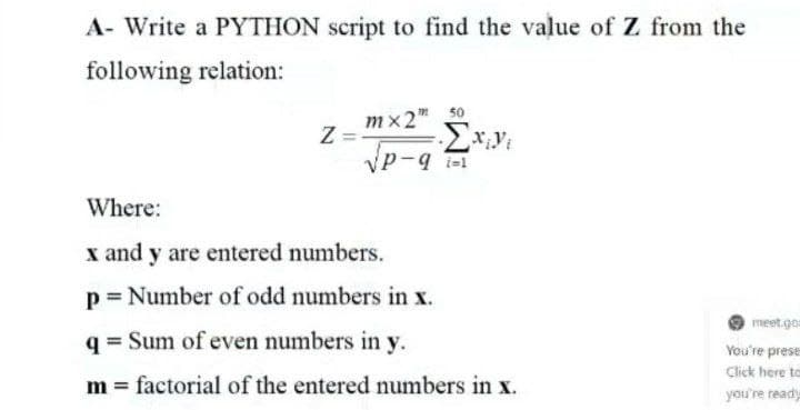 A- Write a PYTHON script to find the value of Z from the
following relation:
50
mx2"
Where:
x and y are entered numbers.
p = Number of odd numbers in x.
meet.go
q = Sum of even numbers in y.
You're prese
Click here to
m = factorial of the entered numbers in x.
you're ready

