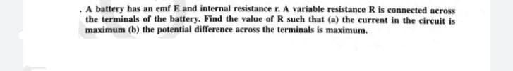 . A battery has an emf E and internal resistance r. A variable resistance R is connected across
the terminals of the battery. Find the value of R such that (a) the current in the circuit is
maximum (b) the potential difference across the terminals is maximum.

