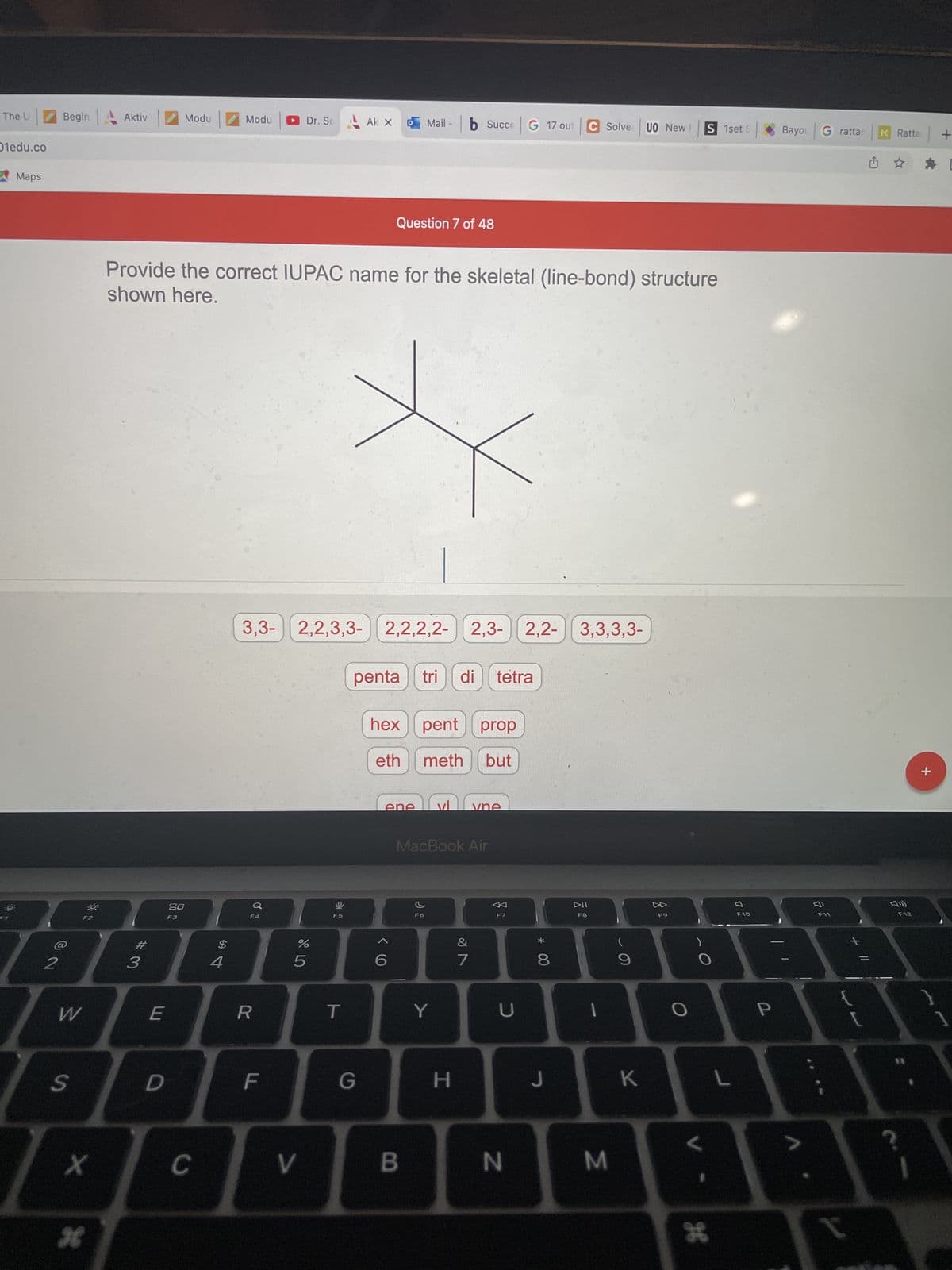 The U
Oledu.co
Maps
of
2
Begin
W
S
-0²
X
Aktiv
Modu
Modu
Dr. Sc Ak X Mail b Succe G 17 out C Solve UO New I
S 1set S
Question 7 of 48
Provide the correct IUPAC name for the skeletal (line-bond) structure
shown here.
3,3- 2,2,3,3- 2,2,2,2-
2,3-
2,2,2,2-2,3- 2,2-
2,2- 3,3,3,3-
# 3
E
D
80
F3
C
$
4
F4
R
F
%
5
V
F5
T
penta tri di tetra
hex pent prop
eth
meth but
vne
G
ene
6
MacBook Air
F6
B
Y
H
&
7
F7
U
N
DII
F8
8
I
J
M
9
K
F9
L
H
L
F10
P
Bayou G rattar K Ratta
G ☆
F11
I
F12
11
+
+