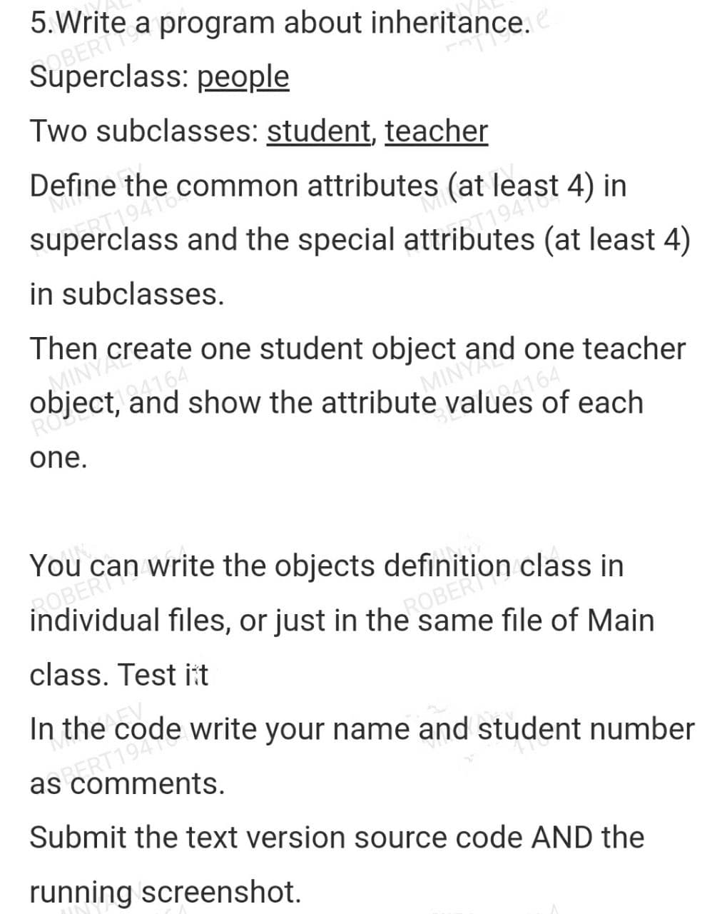 5.Write a program about inheritance.e
Sas: people
Two subclasses: student, teacher
Define
Mil
MI
1941 Common attributes (at least 4) in
superclass and the special attrib. 1948
(at least 4)
in subclasses.
OMINY Create one student object a
I show the attribute value4164
it. and
MINYand one teacher
RO
each
one.
You
ROBERT Write the objects definition class in
individual files, or just in the same file of Main
ROBERTO
class. Test it
In the code write your name and student number
SPERments.
Submit the text version source code AND the
running screenshot.