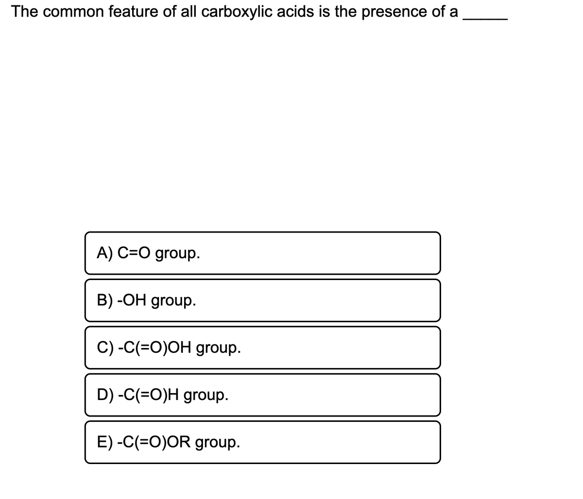 The common feature of all carboxylic acids is the presence of a
A) C=O group.
B) -OH group.
C) -C(=O)OH group.
D) -C(=O)H group.
E) -C(=O)OR group.
