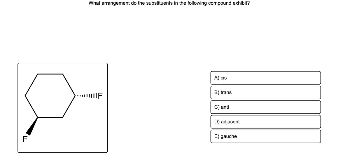 What arrangement do the substituents in the following compound exhibit?
A) cis
B) trans
IF
C) anti
D) adjacent
E) gauche
