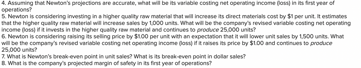 4. Assuming that Newton's projections are accurate, what will be its variable costing net operating income (loss) in its first year of
operations?
5. Newton is considering investing in a higher quality raw material that will increase its direct materials cost by $1 per unit. It estimates
that the higher quality raw material will increase sales by 1,000 units. What will be the company's revised variable costing net operating
income (loss) if it invests in the higher quality raw material and continues to produce 25,000 units?
6. Newton is considering raising its selling price by $1.00 per unit with an expectation that it will lower unit sales by 1,500 units. What
will be the company's revised variable costing net operating income (loss) if it raises its price by $1.00 and continues to produce
25,000 units?
7. What is Newton's break-even point in unit sales? What is its break-even point in dollar sales?
8. What is the company's projected margin of safety in its first year of operations?
