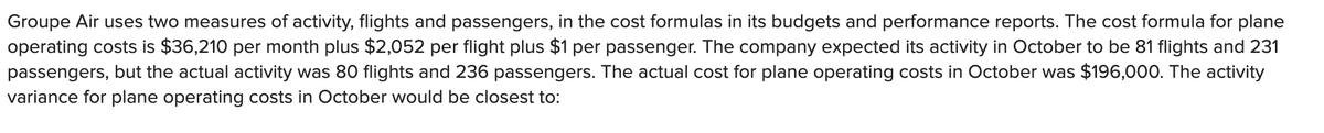 Groupe Air uses two measures of activity, flights and passengers, in the cost formulas in its budgets and performance reports. The cost formula for plane
operating costs is $36,210 per month plus $2,052 per flight plus $1 per passenger. The company expected its activity in October to be 81 flights and 231
passengers, but the actual activity was 80 flights and 236 passengers. The actual cost for plane operating costs in October was $196,000. The activity
variance for plane operating costs in October would be closest to:
