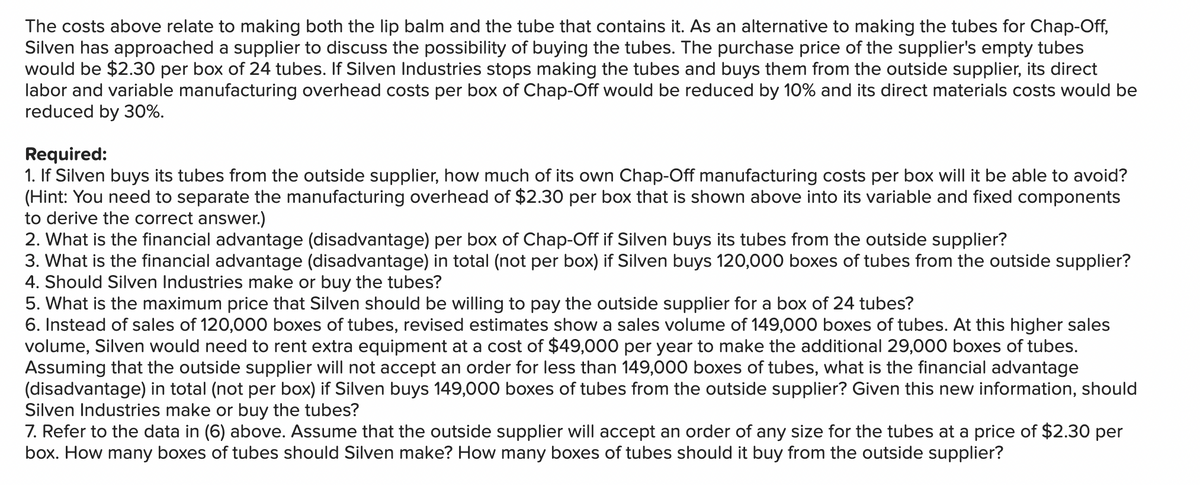 The costs above relate to making both the lip balm and the tube that contains it. As an alternative to making the tubes for Chap-Off,
Silven has approached a supplier to discuss the possibility of buying the tubes. The purchase price of the supplier's empty tubes
would be $2.30 per box of 24 tubes. If Silven Industries stops making the tubes and buys them from the outside supplier, its direct
labor and variable manufacturing overhead costs per box of Chap-Off would be reduced by 10% and its direct materials costs would be
reduced by 30%.
Required:
1. If Silven buys its tubes from the outside supplier, how much of its own Chap-Off manufacturing costs per box will it be able to avoid?
(Hint: You need to separate the manufacturing overhead of $2.30 per box that is shown above into its variable and fixed components
to derive the correct answer.)
2. What is the financial advantage (disadvantage) per box of Chap-Off if Silven buys its tubes from the outside supplier?
3. What is the financial advantage (disadvantage) in total (not per box) if Silven buys 120,000 boxes of tubes from the outside supplier?
4. Should Silven Industries make or buy the tubes?
5. What is the maximum price that Silven should be willing to pay the outside supplier for a box of 24 tubes?
6. Instead of sales of 120,000 boxes of tubes, revised estimates show a sales volume of 149,000 boxes of tubes. At this higher sales
volume, Silven would need to rent extra equipment at a cost of $49,000 per year to make the additional 29,000 boxes of tubes.
Assuming that the outside supplier will not accept an order for less than 149,000 boxes of tubes, what is the financial advantage
(disadvantage) in total (not per box) if Silven buys 149,000 boxes of tubes from the outside supplier? Given this new information, should
Silven Industries make or buy the tubes?
7. Refer to the data in (6) above. Assume that the outside supplier will accept an order of any size for the tubes at a price of $2.30 per
box. How many boxes of tubes should Silven make? How many boxes of tubes should it buy from the outside supplier?
