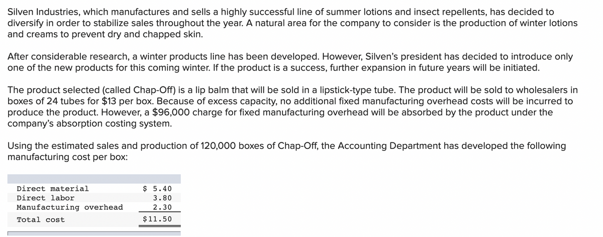 Silven Industries, which manufactures and sells a highly successful line of summer lotions and insect repellents, has decided to
diversify in order to stabilize sales throughout the year. A natural area for the company to consider is the production of winter lotions
and creams to prevent dry and chapped skin.
After considerable research, a winter products line has been developed. However, Silven's president has decided to introduce only
one of the new products for this coming winter. If the product is a success, further expansion in future years will be initiated.
The product selected (called Chap-Off) is a lip balm that will be sold in a lipstick-type tube. The product will be sold to wholesalers in
boxes of 24 tubes for $13 per box. Because of excess capacity, no additional fixed manufacturing overhead costs will be incurred to
produce the product. However, a $96,000 charge for fixed manufacturing overhead will be absorbed by the product under the
company's absorption costing system.
Using the estimated sales and production of 120,000 boxes of Chap-Off, the Accounting Department has developed the following
manufacturing cost per box:
Direct material
$ 5.40
Direct labor
3.80
Manufacturing overhead
2.30
Total cost
$11.50
