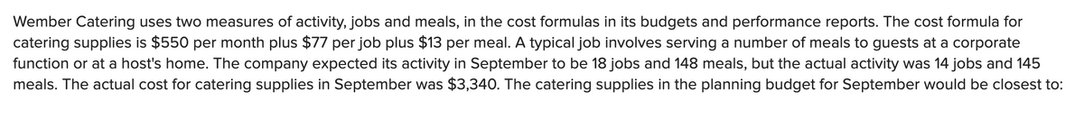 Wember Catering uses two measures of activity, jobs and meals, in the cost formulas in its budgets and performance reports. The cost formula for
catering supplies is $550 per month plus $77 per job plus $13 per meal. A typical job involves serving a number of meals to guests at a corporate
function or at a host's home. The company expected its activity in September to be 18 jobs and 148 meals, but the actual activity was 14 jobs and 145
meals. The actual cost for catering supplies in September was $3,340. The catering supplies in the planning budget for September would be closest to:
