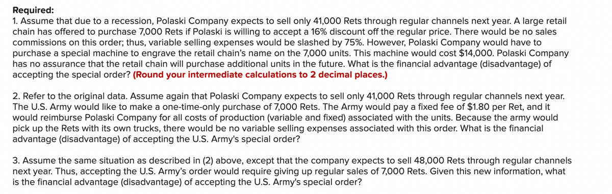 Required:
1. Assume that due to a recession, Polaski Company expects to sell only 41,000 Rets through regular channels next year. A large retail
chain has offered to purchase 7,000 Rets if Polaski is willing to accept a 16% discount off the regular price. There would be no sales
commissions on this order; thus, variable selling expenses would be slashed by 75%. However, Polaski Company would have to
purchase a special machine to engrave the retail chain's name on the 7,000 units. This machine would cost $14,000. Polaski Company
has no assurance that the retail chain will purchase additional units in the future. What is the financial advantage (disadvantage) of
accepting the special order? (Round your intermediate calculations to 2 decimal places.)
2. Refer to the original data. Assume again that Polaski Company expects to sell only 41,000 Rets through regular channels next year.
The U.S. Army would like to make a one-time-only purchase of 7,000 Rets. The Army would pay a fixed fee of $1.80 per Ret, and it
would reimburse Polaski Company for all costs of production (variable and fixed) associated with the units. Because the army would
pick up the Rets with its own trucks, there would be no variable selling expenses associated with this order. What is the financial
advantage (disadvantage) of accepting the U.S. Army's special order?
3. Assume the same situation as described in (2) above, except that the company expects to sell 48,000 Rets through regular channels
next year. Thus, accepting the U.S. Army's order would require giving up regular sales of 7,000 Rets. Given this new information, what
is the financial advantage (disadvantage) of accepting the U.S. Army's special order?
