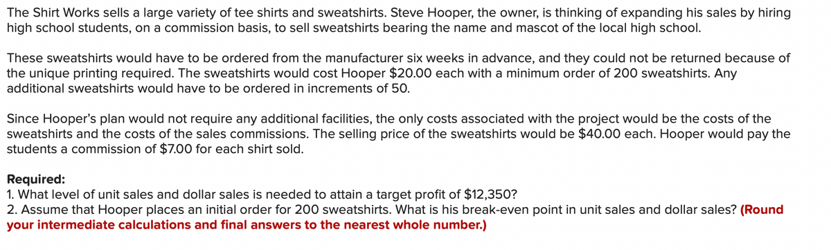 The Shirt Works sells a large variety of tee shirts and sweatshirts. Steve Hooper, the owner, is thinking of expanding his sales by hiring
high school students, on a commission basis, to sell sweatshirts bearing the name and mascot of the local high school.
These sweatshirts would have to be ordered from the manufacturer six weeks in advance, and they could not be returned because of
the unique printing required. The sweatshirts would cost Hooper $20.00 each with a minimum order of 200 sweatshirts. Any
additional sweatshirts would have to be ordered in increments of 50.
Since Hooper's plan would not require any additional facilities, the only costs associated with the project would be the costs of the
sweatshirts and the costs of the sales commissions. The selling price of the sweatshirts would be $40.00 each. Hooper would pay the
students a commission of $7.00 for each shirt sold.
Required:
1. What level of unit sales and dollar sales is needed to attain a target profit of $12,350?
2. Assume that Hooper places an initial order for 200 sweatshirts. What is his break-even point in unit sales and dollar sales? (Round
your intermediate calculations and final answers to the nearest whole number.)
