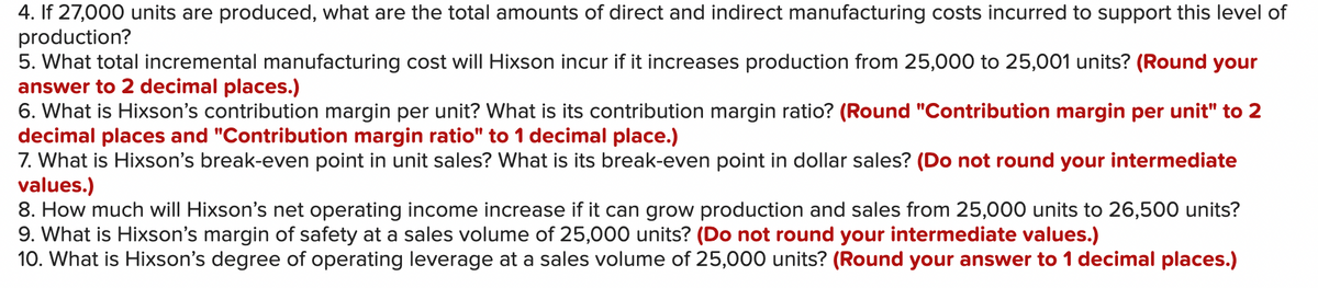 4. If 27,000 units are produced, what are the total amounts of direct and indirect manufacturing costs incurred to support this level of
production?
5. What total incremental manufacturing cost will Hixson incur if it increases production from 25,000 to 25,001 units? (Round your
answer to 2 decimal places.)
6. What is Hixson's contribution margin per unit? What is its contribution margin ratio? (Round "Contribution margin per unit" to 2
decimal places and "Contribution margin ratio" to 1 decimal place.)
7. What is Hixson's break-even point in unit sales? What is its break-even point in dollar sales? (Do not round your intermediate
values.)
8. How much will Hixson's net operating income increase if it can grow production and sales from 25,000 units to 26,500 units?
9. What is Hixson's margin of safety at a sales volume of 25,000 units? (Do not round your intermediate values.)
10. What is Hixson's degree of operating leverage at a sales volume of 25,000 units? (Round your answer to 1 decimal places.)
