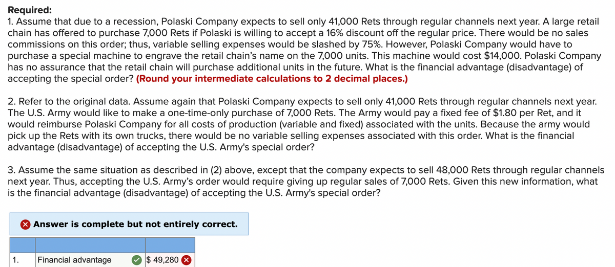 Required:
1. Assume that due to a recession, Polaski Company expects to sell only 41,000 Rets through regular channels next year. A large retail
chain has offered to purchase 7,000 Rets if Polaski is willing to accept a 16% discount off the regular price. There would be no sales
commissions on this order; thus, variable selling expenses would be slashed by 75%. However, Polaski Company would have to
purchase a special machine to engrave the retail chain's name on the 7,000 units. This machine would cost $14,000. Polaski Company
has no assurance that the retail chain will purchase additional units in the future. What is the financial advantage (disadvantage) of
accepting the special order? (Round your intermediate calculations to 2 decimal places.)
2. Refer to the original data. Assume again that Polaski Company expects to sell only 41,000 Rets through regular channels next year.
The U.S. Army would like to make a one-time-only purchase of 7,000 Rets. The Army would pay a fixed fee of $1.80 per Ret, and it
would reimburse Polaski Company for all costs of production (variable and fixed) associated with the units. Because the army would
pick up the Rets with its own trucks, there would be no variable selling expenses associated with this order. What is the financial
advantage (disadvantage) of accepting the U.S. Army's special order?
3. Assume the same situation as described in (2) above, except that the company expects to sell 48,000 Rets through regular channels
next year. Thus, accepting the U.S. Army's order would require giving up regular sales of 7,000 Rets. Given this new information, what
is the financial advantage (disadvantage) of accepting the U.S. Army's special order?
X Answer is complete but not entirely correct.
1.
Financial advantage
$ 49,280
