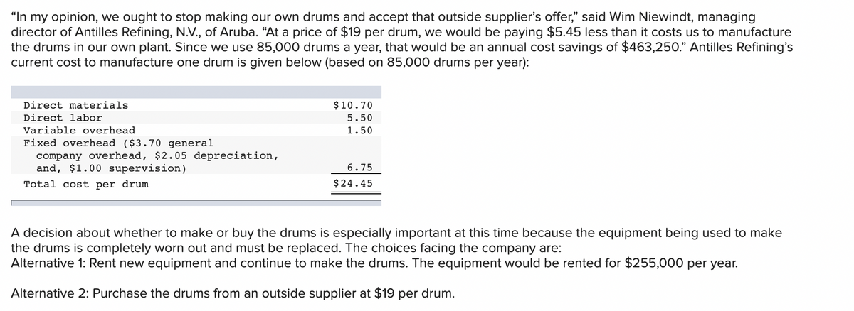 "In my opinion, we ought to stop making our own drums and accept that outside supplier's offer," said Wim Niewindt, managing
director of Antilles Refining, N.V., of Aruba. “At a price of $19 per drum, we would be paying $5.45 less than it costs us to manufacture
the drums in our own plant. Since we use 85,000 drums a year, that would be an annual cost savings of $463,250." Antilles Refining's
current cost to manufacture one drum is given below (based on 85,000 drums per year):
Direct materials
$10.70
Direct labor
5.50
Variable overhead
1.50
Fixed overhead ($3.70 general
company overhead, $2.05 depreciation,
and, $1.00 supervision)
6.75
Total cost per drum
$24.45
A decision about whether to make or buy the drums is especially important at this time because the equipment being used to make
the drums is completely worn out and must be replaced. The choices facing the company are:
Alternative 1: Rent new equipment and continue to make the drums. The equipment would be rented for $255,000 per year.
Alternative 2: Purchase the drums from an outside supplier at $19 per drum.
