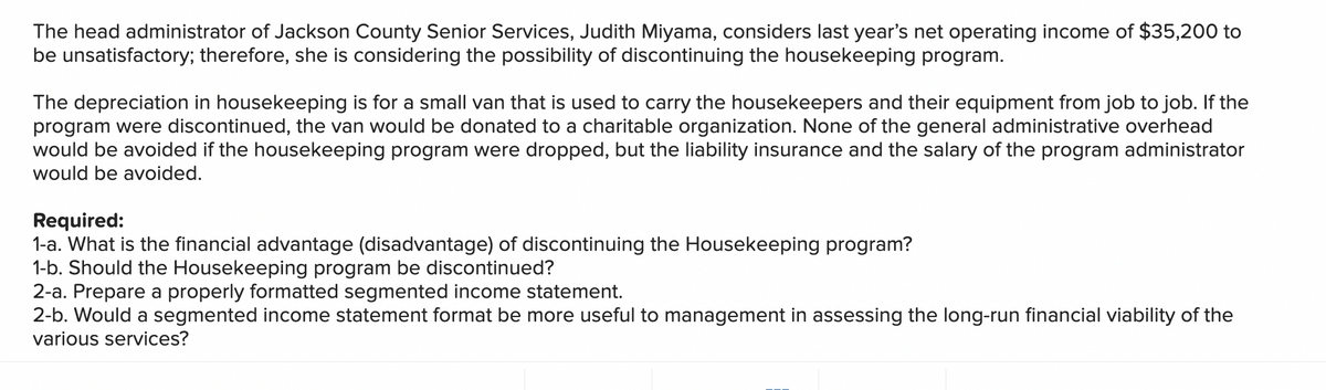 The head administrator of Jackson County Senior Services, Judith Miyama, considers last year's net operating income of $35,200 to
be unsatisfactory; therefore, she is considering the possibility of discontinuing the housekeeping program.
The depreciation in housekeeping is for a small van that is used to carry the housekeepers and their equipment from job to job. If the
program were discontinued, the van would be donated to a charitable organization. None of the general administrative overhead
would be avoided if the housekeeping program were dropped, but the liability insurance and the salary of the program administrator
would be avoided.
Required:
1-a. What is the financial advantage (disadvantage) of discontinuing the Housekeeping program?
1-b. Should the Housekeeping program be discontinued?
2-a. Prepare a properly formatted segmented income statement.
2-b. Would a segmented income statement format be more useful to management in assessing the long-run financial viability of the
various services?
