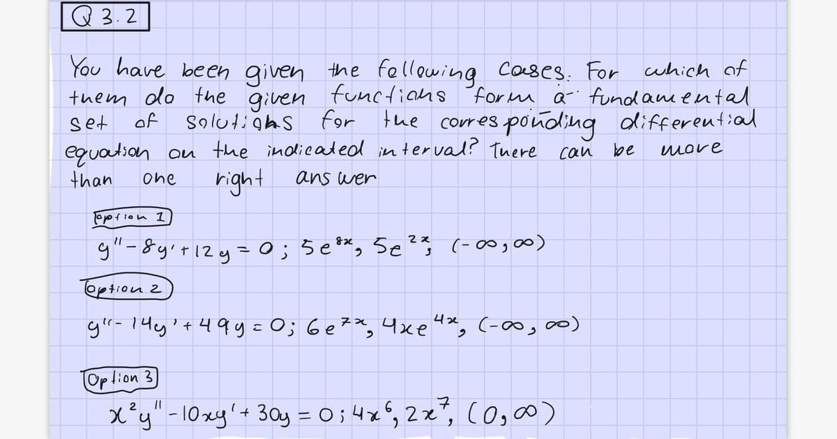 Q3.2
You have been given the following,
the following cases. For which of
them do the given functions form a fundamental,
solutions for the corresponding differential
equation on the indicated interval? There can
set
of
mare
than
one
right
ans wer
option 1
82
2x
9" -8y₁+12y = 0; 5e³x, 5e ²%, (-00,00)
option 2
g"- 145¹ +499= 0; 6e²x₂ 4xe 4x₂ (-00,00)
6e72,
Option 3
2
x²y" - 10xy' + 30y = 0; 4x6,2x², (0, ∞)
be