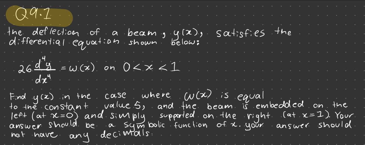 Q9.7
the deflection of
differential equation shown
4
26 d y = w(x) on 0<x<l
dr4
beam .9.9.(2).
below:
have.
any
Find y(x) in the
to the constant.
left (at x=0) and simply
answer
should.
be a
net
where
case
value 5,
decimals.
satisfies the
((x) is equal
and the.
beam is embedded
on
the
supported on the right. (at.x=1). Your.
answer should
symbolic function of x. your