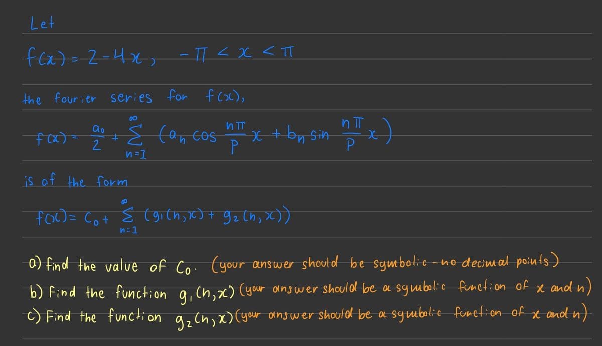 Let
f(x) = 2-4x₂ -TT < x <TT
<п
the fourier series for f(x),
ao
f(x)= ‡
2
00
Σ can cos
n=1
is of the form
nπT
P
x + by sin n
п
0
foo Cot S (gi(h,
x4 92th,x)
n=1
*)
a) find the value of Co. (your answer should be symbolic no decimal points)
b) Find the function g₁ (h, x) (your answer should be a symbolic function of x and n)
c) Find the function 9₂ (h, x) (your answer should be a symbolic function of xe and n)
