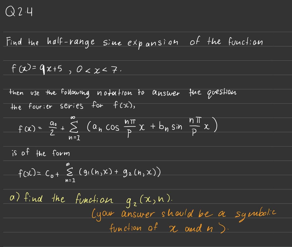 Q2.4
Find the half-range sime expansion of the function
f(x) = 9x+5, 0<x<7.
then use the following notation to answer the question
the fourier
series for
f(x),
f (x)
=
ao
№
2
+
00
Σ can cos
n=1
is of the form
и п
P
x + bn sin
B
f(x) = (₁ + ≤ (9₁(n,x) + 9₂ (n₁ x))
n=1
a) find the function g₂ (x; h).
ㅠ
P
x)
(your answer should be a symbolic
function of x and us.