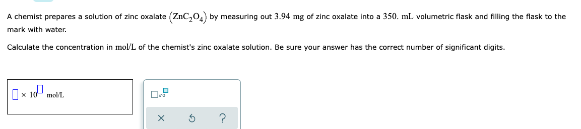 A chemist prepares a solution of zinc oxalate (ZnC₂04) by measuring out 3.94 mg of zinc oxalate into a 350. mL volumetric flask and filling the flask to the
mark with water.
Calculate the concentration in mol/L of the chemist's zinc oxalate solution. Be sure your answer has the correct number of significant digits.
0 10⁰
X
mol/L
X 3
?