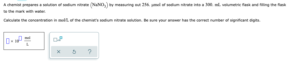 A chemist prepares a solution of sodium nitrate (NaNO3) by measuring out 256. µmol of sodium nitrate into a 300. mL volumetric flask and filling the flask
to the mark with water.
Calculate the concentration in mol/L of the chemist's sodium nitrate solution. Be sure your answer has the correct number of significant digits.
mol
10⁰
10
L
X
Ś