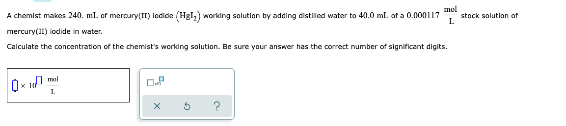 mol
A chemist makes 240. mL of mercury(II) iodide (HgI₂) working solution by adding distilled water to 40.0 mL of a 0.000117 stock solution of
L
mercury(II) iodide in water.
Calculate the concentration of the chemist's working solution. Be sure your answer has the correct number of significant digits.
×10
mol
L
?