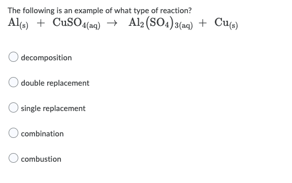 The following is an example of what type of reaction?
Al(e) + CuSO4(aq) → Al2(SO4)3(aq) + Cu«)
decomposition
double replacement
single replacement
combination
combustion
