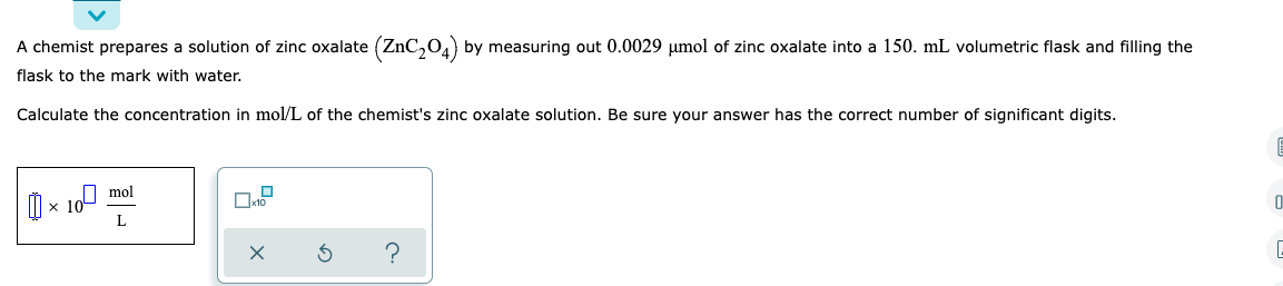 A chemist prepares a solution of zinc oxalate (ZnC₂04) by measuring out 0.0029 μmol of zinc oxalate into a 150. mL volumetric flask and filling the
flask to the mark with water.
Calculate the concentration in mol/L of the chemist's zinc oxalate solution. Be sure your answer has the correct number of significant digits.
E
×10 mol
x10
L
0
3
C