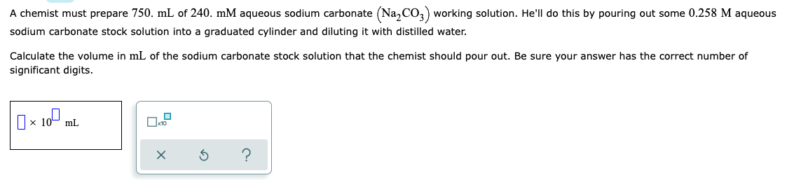 A chemist must prepare 750. mL of 240. mM aqueous sodium carbonate (Na₂CO3) working solution. He'll do this by pouring out some 0.258 M aqueous
sodium carbonate stock solution into a graduated cylinder and diluting it with distilled water.
Calculate the volume in mL of the sodium carbonate stock solution that the chemist should pour out. Be sure your answer has the correct number of
significant digits.
0×100₁
S
?
mL