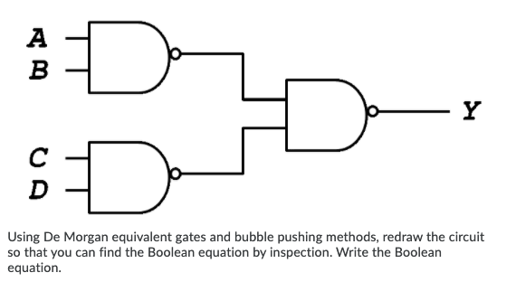 A
B
Y
Using De Morgan equivalent gates and bubble pushing methods, redraw the circuit
so that you can find the Boolean equation by inspection. Write the Boolean
equation.
