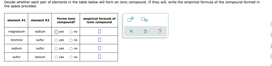 Decide whether each pair of elements in the table below will form an ionic compound. If they will, write the empirical formula of the compound formed in
the space provided.
element #1
element #2
Forms ionic
compound?
empirical formula of
ionic compound
magnesium
sodium
Oyes O no
7
?
C
bromine
sulfur
O yes O no
C
sodium
sulfur
O yes
O no
sulfur
barium
O yes
O no
0