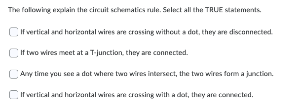 The following explain the circuit schematics rule. Select all the TRUE statements.
| If vertical and horizontal wires are crossing without a dot, they are disconnected.
| If two wires meet at a T-junction, they are connected.
) Any time you see a dot where two wires intersect, the two wires form a junction.
| If vertical and horizontal wires are crossing with a dot, they are connected.
