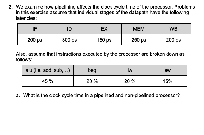 2. We examine how pipelining affects the clock cycle time of the processor. Problems
in this exercise assume that individual stages of the datapath have the following
latencies:
IF
ID
EX
МЕМ
WB
200 ps
300 ps
150 ps
250 ps
200 ps
Also, assume that instructions executed by the processor are broken down as
follows:
alu (i.e. add, sub,...)
beq
Iw
sw
45 %
20 %
20 %
15%
a. What is the clock cycle time in a pipelined and non-pipelined processor?
