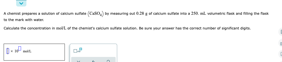 A chemist prepares a solution of calcium sulfate (CaSO4) by measuring out 0.28 g of calcium sulfate into a 250. mL volumetric flask and filling the flask
to the mark with water.
Calculate the concentration in mol/L of the chemist's calcium sulfate solution. Be sure your answer has the correct number of significant digits.
E
0
10⁰
× x 10 mol/L
19
x10
C
6