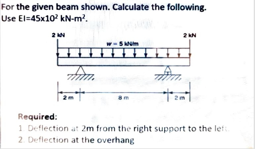 For the given beam shown. Calculate the following.
Use El=45x102 kN-m?.
2 KN
2 kN
W 5 kN/m
2 m
8 m
2 m
Required:
1. Deflection at 2m from the right support to the left.
2. Deflection at the overhang
