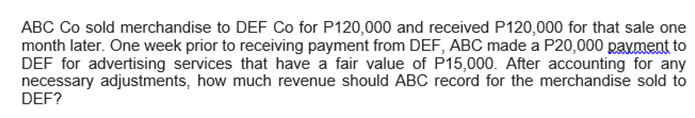 ABC Co sold merchandise to DEF Co for P120,000 and received P120,000 for that sale one
month later. One week prior to receiving payment from DEF, ABC made a P20,000 payment to
DEF for advertising services that have a fair value of P15,000. After accounting for any
necessary adjustments, how much revenue should ABC record for the merchandise sold to
DEF?
