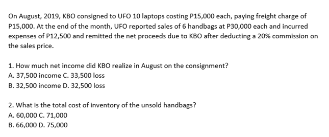 On August, 2019, KBO consigned to UFO 10 laptops costing P15,000 each, paying freight charge of
P15,000. At the end of the month, UFO reported sales of 6 handbags at P30,000 each and incurred
expenses of P12,500 and remitted the net proceeds due to KBO after deducting a 20% commission on
the sales price.
1. How much net income did KBO realize in August on the consignment?
A. 37,500 income C. 33,500 loss
B. 32,500 income D. 32,500 loss
2. What is the total cost of inventory of the unsold handbags?
A. 60,000 C. 71,000
B. 66,000 D. 75,000
