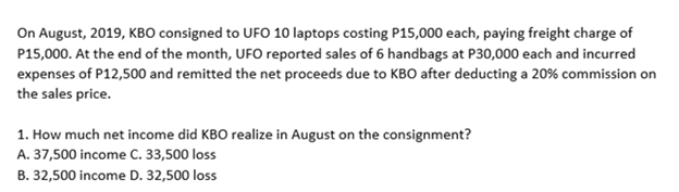 On August, 2019, KBO consigned to UFO 10 laptops costing P15,000 each, paying freight charge of
P15,000. At the end of the month, UFO reported sales of 6 handbags at P30,000 each and incurred
expenses of P12,500 and remitted the net proceeds due to KBO after deducting a 20% commission on
the sales price.
1. How much net income did KBO realize in August on the consignment?
A. 37,500 income C. 33,500 loss
B. 32,500 income D. 32,500 loss
