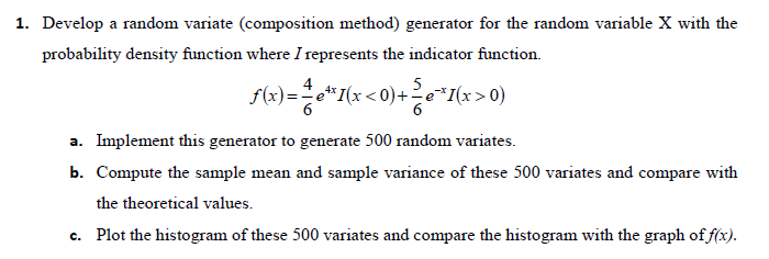 1. Develop a random variate (composition method) generator for the random variable X with the
probability density function where I represents the indicator function.
5
f(x)=e*I(x < 0)+e*I(x>0)
4
a. Implement this generator to generate 500 random variates.
b. Compute the sample mean and sample variance of these 500 variates and compare with
the theoretical values.
c. Plot the histogram of these 500 variates and compare the histogram with the graph of f(x).
