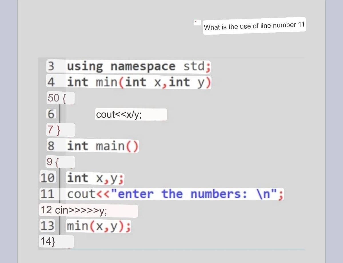 What is the use of line number 11
3 using namespace std;
4 int min(int x, int y)
50 {
6
cout<<x/y;
7}
8 int main()
9 {
10
int x,y;
11 cout<<"enter the numbers: \n";
12 cin>>>>>y;
13 min(x,y);
14}