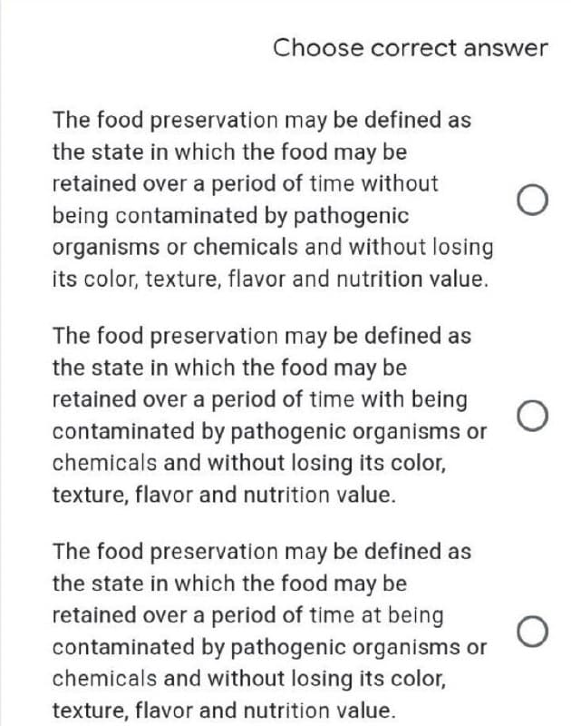 Choose correct answer
The food preservation may be defined as
the state in which the food may be
retained over a period of time without
being contaminated by pathogenic
organisms or chemicals and without losing
its color, texture, flavor and nutrition value.
The food preservation may be defined as
the state in which the food may be
retained over a period of time with being
contaminated by pathogenic organisms or
chemicals and without losing its color,
texture, flavor and nutrition value.
The food preservation may be defined as
the state in which the food may be
retained over a period of time at being
O
contaminated by pathogenic organisms or
chemicals and without losing its color,
texture, flavor and nutrition value.